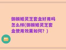 御颜姬灵芝套盒好用吗怎么样(御颜姬灵芝套盒使用效果如何？)