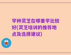 学种灵芝在哪里学比较好(灵芝培训的推荐地点及选择建议)