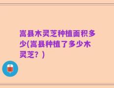 嵩县木灵芝种植面积多少(嵩县种植了多少木灵芝？)
