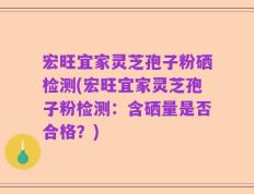 宏旺宜家灵芝孢子粉硒检测(宏旺宜家灵芝孢子粉检测：含硒量是否合格？)
