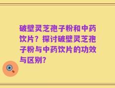 破壁灵芝孢子粉和中药饮片？探讨破壁灵芝孢子粉与中药饮片的功效与区别？