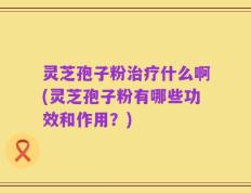 灵芝孢子粉治疗什么啊(灵芝孢子粉有哪些功效和作用？)