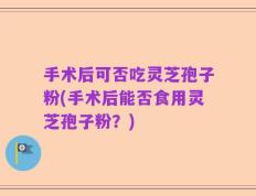 手术后可否吃灵芝孢子粉(手术后能否食用灵芝孢子粉？)