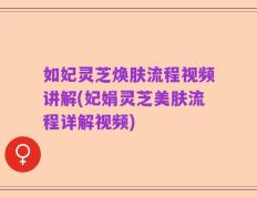 如妃灵芝焕肤流程视频讲解(妃娟灵芝美肤流程详解视频)