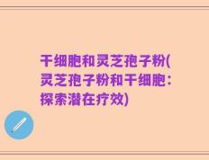 干细胞和灵芝孢子粉(灵芝孢子粉和干细胞：探索潜在疗效)