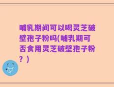 哺乳期间可以喝灵芝破壁孢子粉吗(哺乳期可否食用灵芝破壁孢子粉？)