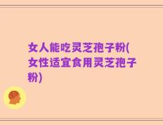 女人能吃灵芝孢子粉(女性适宜食用灵芝孢子粉)
