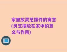 家里放灵芝摆件的寓意(灵芝摆放在家中的意义与作用)