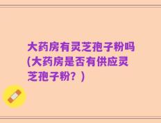 大药房有灵芝孢子粉吗(大药房是否有供应灵芝孢子粉？)