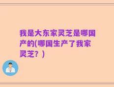 我是大东家灵芝是哪国产的(哪国生产了我家灵芝？)
