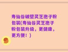 寿仙谷破壁灵芝孢子粉包装(寿仙谷灵芝孢子粉包装升级，更健康，更方便！)