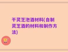干灵芝泡酒材料(自制灵芝酒的材料和制作方法)
