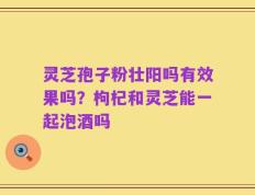 灵芝孢子粉壮阳吗有效果吗？枸杞和灵芝能一起泡酒吗