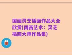 国画灵芝插画作品大全欣赏(国画艺术：灵芝插画大师作品集)