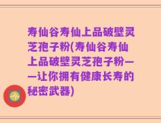 寿仙谷寿仙上品破壁灵芝孢子粉(寿仙谷寿仙上品破壁灵芝孢子粉——让你拥有健康长寿的秘密武器)