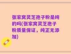 张家窝灵芝孢子粉是纯的吗(张家窝灵芝孢子粉质量保证，纯正无添加)