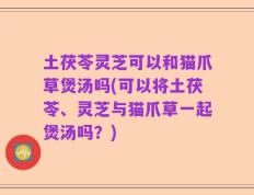 土茯苓灵芝可以和猫爪草煲汤吗(可以将土茯苓、灵芝与猫爪草一起煲汤吗？)
