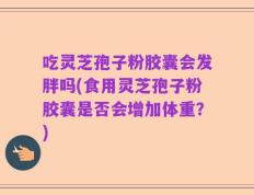 吃灵芝孢子粉胶囊会发胖吗(食用灵芝孢子粉胶囊是否会增加体重？)