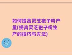如何提高灵芝孢子粉产量(提高灵芝孢子粉生产的技巧与方法)