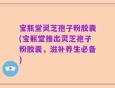 宝瓶堂灵芝孢子粉胶囊(宝瓶堂推出灵芝孢子粉胶囊，滋补养生必备)