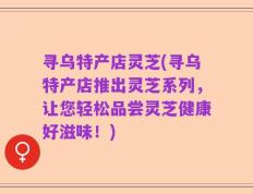 寻乌特产店灵芝(寻乌特产店推出灵芝系列，让您轻松品尝灵芝健康好滋味！)
