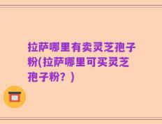 拉萨哪里有卖灵芝孢子粉(拉萨哪里可买灵芝孢子粉？)