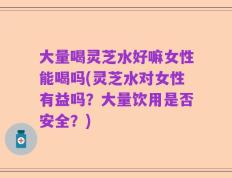 大量喝灵芝水好嘛女性能喝吗(灵芝水对女性有益吗？大量饮用是否安全？)