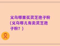 义乌哪里买灵芝孢子粉(义乌哪儿有卖灵芝孢子粉？)