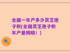 全国一年产多少灵芝孢子粉(全国灵芝孢子粉年产量揭晓！)