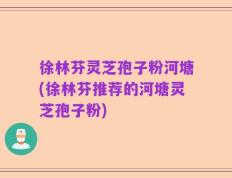 徐林芬灵芝孢子粉河塘(徐林芬推荐的河塘灵芝孢子粉)