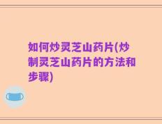 如何炒灵芝山药片(炒制灵芝山药片的方法和步骤)