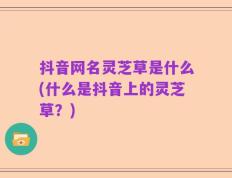 抖音网名灵芝草是什么(什么是抖音上的灵芝草？)