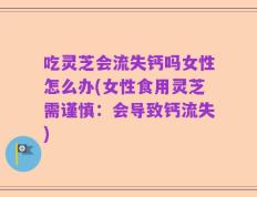 吃灵芝会流失钙吗女性怎么办(女性食用灵芝需谨慎：会导致钙流失)