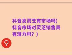 抖音卖灵芝有市场吗(抖音市场对灵芝销售具有潜力吗？)