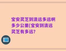 宝安灵芝到清远多远啊多少公里(宝安到清远灵芝有多远？