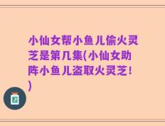 小仙女帮小鱼儿偷火灵芝是第几集(小仙女助阵小鱼儿盗取火灵芝！)