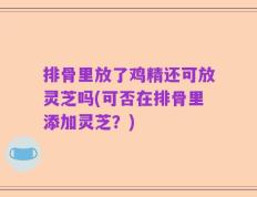 排骨里放了鸡精还可放灵芝吗(可否在排骨里添加灵芝？)