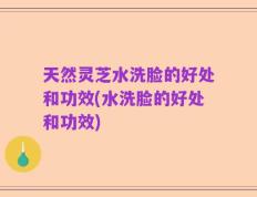 天然灵芝水洗脸的好处和功效(水洗脸的好处和功效)