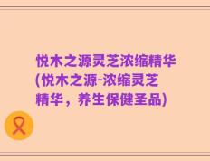 悦木之源灵芝浓缩精华(悦木之源-浓缩灵芝精华，养生保健圣品)