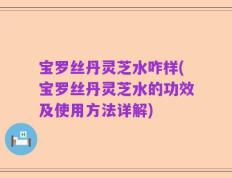 宝罗丝丹灵芝水咋样(宝罗丝丹灵芝水的功效及使用方法详解)