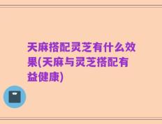 天麻搭配灵芝有什么效果(天麻与灵芝搭配有益健康)