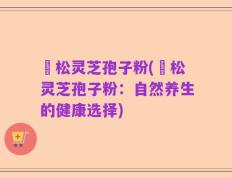 恵松灵芝孢子粉(恵松灵芝孢子粉：自然养生的健康选择)