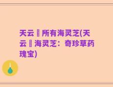 天云峠所有海灵芝(天云峠海灵芝：奇珍草药瑰宝)