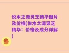 悦木之源灵芝精华图片及价格(悦木之源灵芝精华：价格及成分详解)