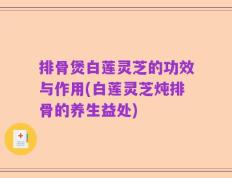 排骨煲白莲灵芝的功效与作用(白莲灵芝炖排骨的养生益处)