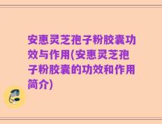 安惠灵芝孢子粉胶囊功效与作用(安惠灵芝孢子粉胶囊的功效和作用简介)
