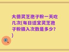 大德灵芝孢子粉一天吃几次(每日适宜灵芝孢子粉摄入次数是多少？)