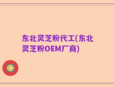 东北灵芝粉代工(东北灵芝粉OEM厂商)