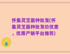 怀集灵芝菌种批发(怀集灵芝菌种批发价优惠，优质产销平台推荐)