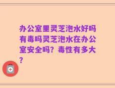 办公室里灵芝泡水好吗有毒吗灵芝泡水在办公室安全吗？毒性有多大？
